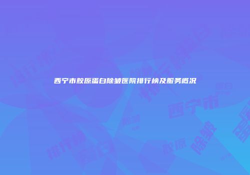 西宁市胶原蛋白除皱医院排行榜及服务概况