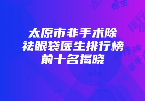 太原市非手术除祛眼袋医生排行榜前十名揭晓