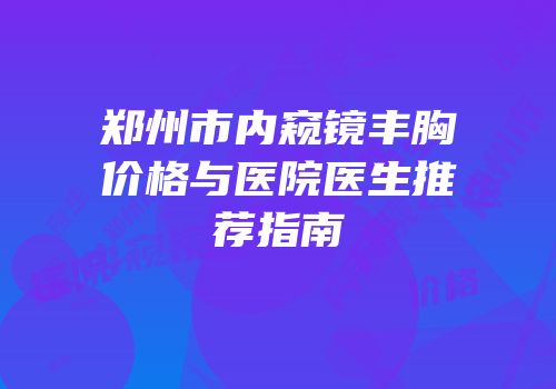 郑州市内窥镜丰胸价格与医院医生推荐指南