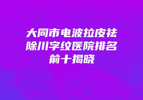 大同市电波拉皮祛除川字纹医院排名前十揭晓