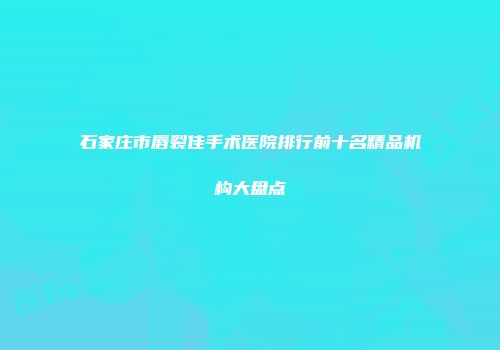 石家庄市唇裂佳手术医院排行前十名精品机构大盘点