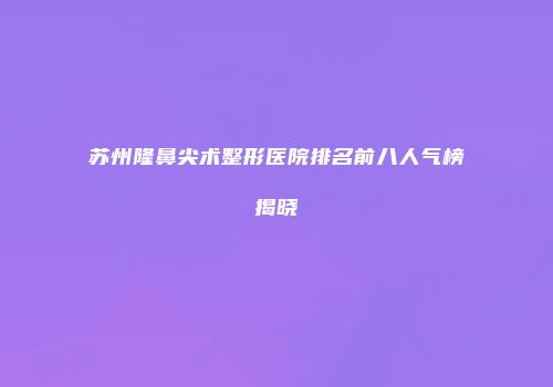 苏州隆鼻尖术整形医院排名前八人气榜揭晓