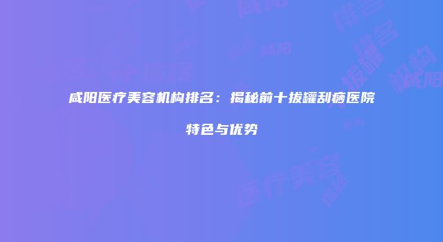 咸阳医疗美容机构排名：揭秘前十拔罐刮痧医院特色与优势
