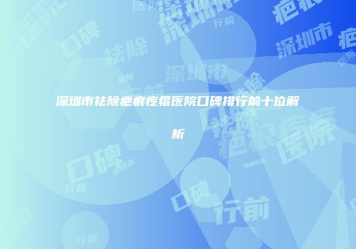 深圳市祛除疤痕疙瘩医院口碑排行前十位解析