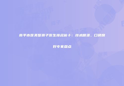 南平市医美整鼻子医生排名前十：技术精湛、口碑良好专家盘点