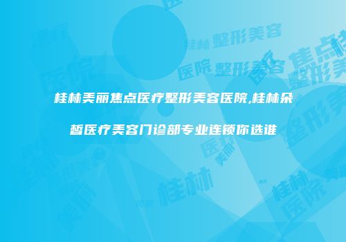 桂林美丽焦点医疗整形美容医院,桂林朵皙医疗美容门诊部专业连锁你选谁