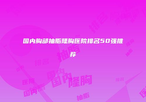 国内胸部抽脂隆胸医院排名50强推荐