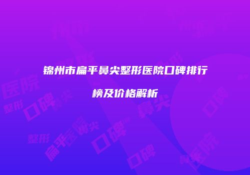 锦州市扁平鼻尖整形医院口碑排行榜及价格解析