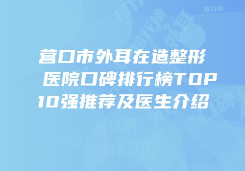 营口市外耳在造整形医院口碑排行榜TOP10强推荐及医生介绍
