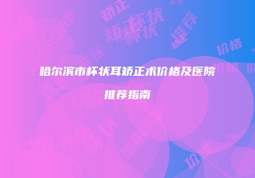 哈尔滨市杯状耳矫正术价格及医院推荐指南