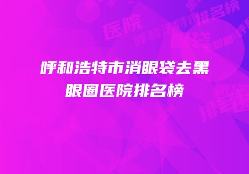 呼和浩特市消眼袋去黑眼圈医院排名榜