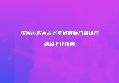 绍兴市彩光去老年斑医院口碑排行榜前十佳推荐