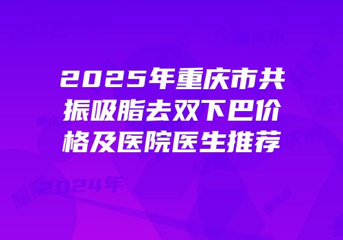 2025年重庆市共振吸脂去双下巴价格及医院医生推荐
