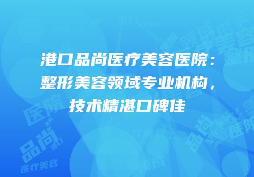 港口品尚医疗美容医院：整形美容领域专业机构，技术精湛口碑佳
