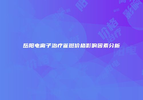 岳阳电离子治疗雀斑价格影响因素分析