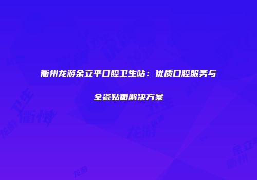 衢州龙游余立平口腔卫生站：优质口腔服务与全瓷贴面解决方案