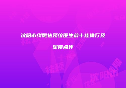 沈阳市线雕祛颈纹医生前十佳排行及深度点评