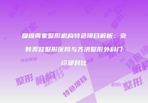 盘锦两家整形机构特色项目解析：京韩美容整形医院与齐洪整形外科门诊部对比