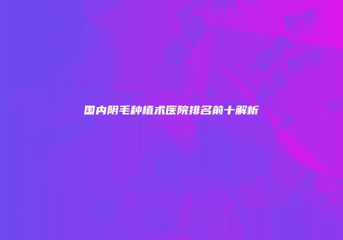 国内阴毛种植术医院排名前十解析