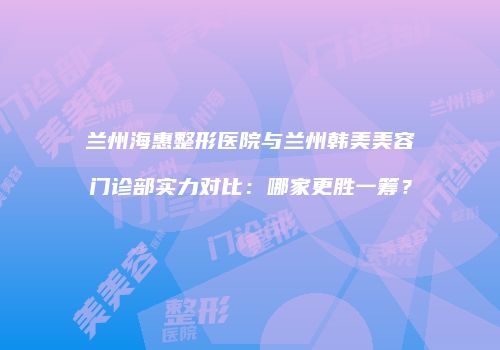 兰州海惠整形医院与兰州韩美美容门诊部实力对比：哪家更胜一筹？