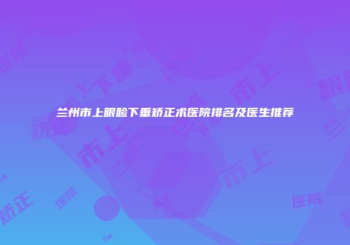 兰州市上眼睑下垂矫正术医院排名及医生推荐