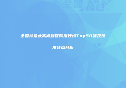 全国鼻梁太高修复医院排行榜Top50强及技术特点分析