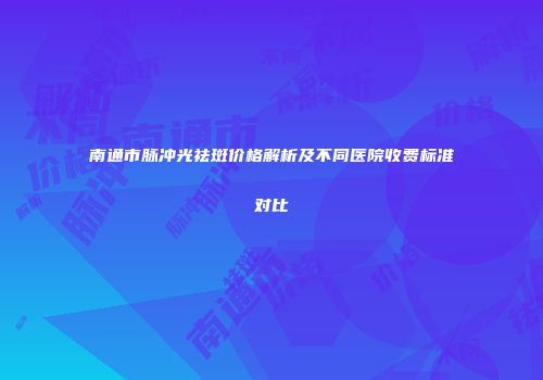 南通市脉冲光祛斑价格解析及不同医院收费标准对比