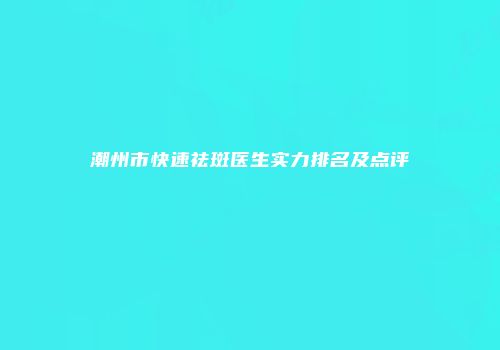 潮州市快速祛斑医生实力排名及点评