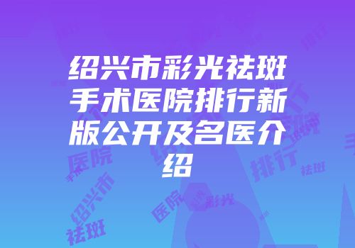 绍兴市彩光祛斑手术医院排行新版公开及名医介绍