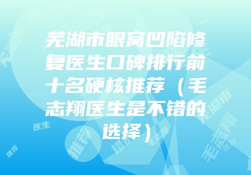 芜湖市眼窝凹陷修复医生口碑排行前十名硬核推荐（毛志翔医生是不错的选择）