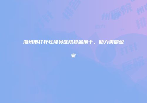 潮州市打针性隆鼻医院排名前十，助力美丽蜕变