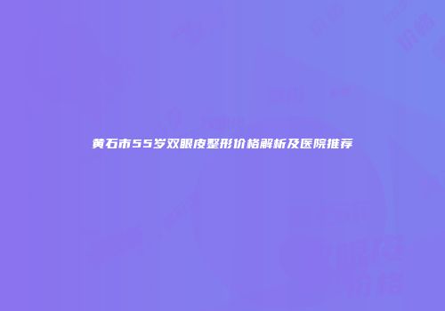 黄石市55岁双眼皮整形价格解析及医院推荐