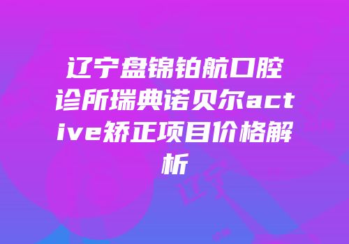 辽宁盘锦铂航口腔诊所瑞典诺贝尔active矫正项目价格解析