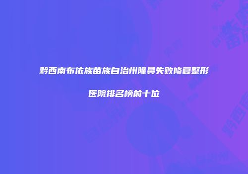 黔西南布依族苗族自治州隆鼻失败修复整形医院排名榜前十位