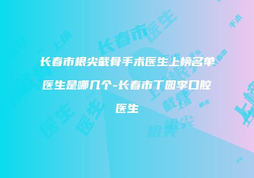长春市根尖截骨手术医生上榜名单医生是哪几个-长春市丁园李口腔医生