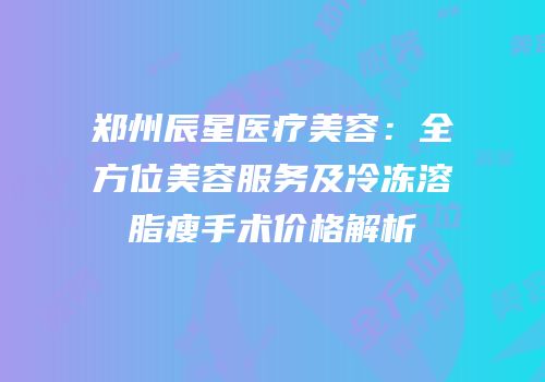 郑州辰星医疗美容：全方位美容服务及冷冻溶脂瘦手术价格解析