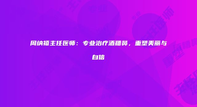 周纳禧主任医师：专业治疗酒糟鼻，重塑美丽与自信