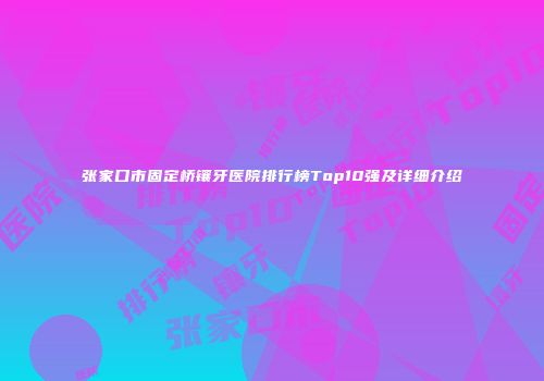 张家口市固定桥镶牙医院排行榜Top10强及详细介绍