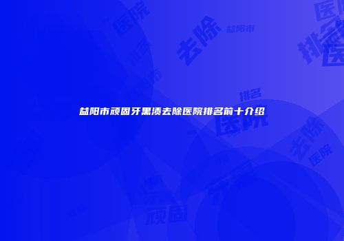 益阳市顽固牙黑渍去除医院排名前十介绍