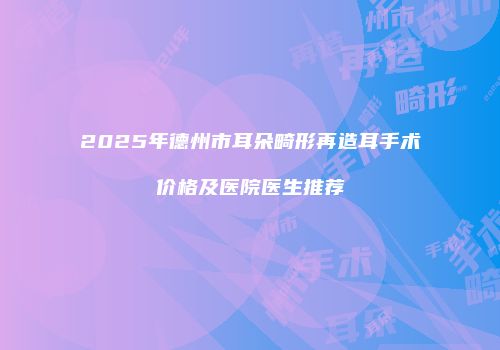 2025年德州市耳朵畸形再造耳手术价格及医院医生推荐