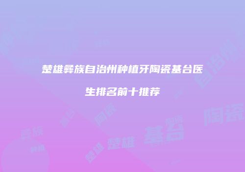楚雄彝族自治州种植牙陶瓷基台医生排名前十推荐