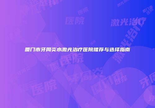 厦门市牙周炎水激光治疗医院推荐与选择指南