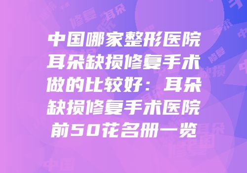 中国哪家整形医院耳朵缺损修复手术做的比较好：耳朵缺损修复手术医院前50花名册一览