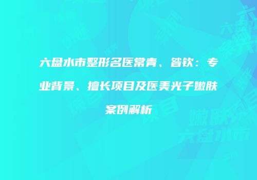 六盘水市整形名医常青、昝钦：专业背景、擅长项目及医美光子嫩肤案例解析