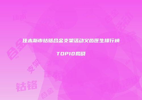佳木斯市钴铬合金支架活动义齿医生排行榜TOP10揭晓