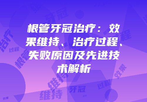 根管牙冠治疗：效果维持、治疗过程、失败原因及先进技术解析
