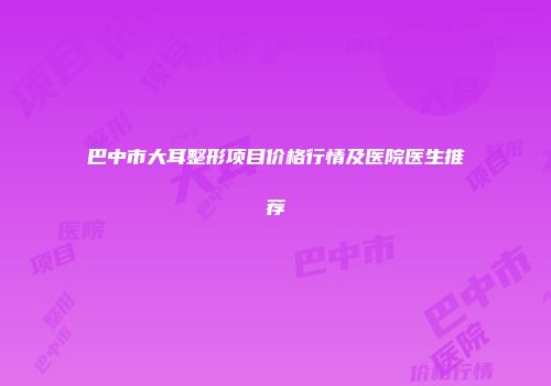 巴中市大耳整形项目价格行情及医院医生推荐