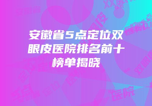安徽省5点定位双眼皮医院排名前十榜单揭晓