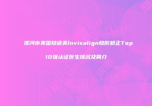 漯河市美国隐适美lnvisalign隐形矫正Top10强认证医生排名及简介