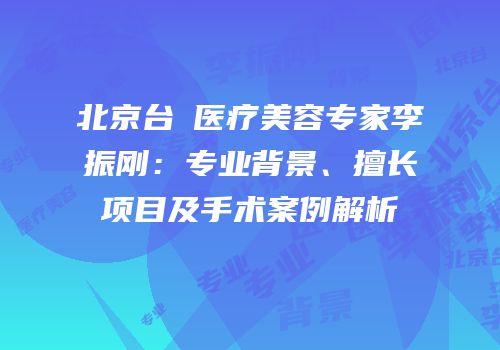 北京台娢医疗美容专家李振刚：专业背景、擅长项目及手术案例解析